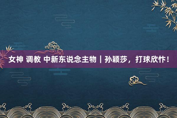 女神 调教 中新东说念主物｜孙颖莎，打球欣忭！