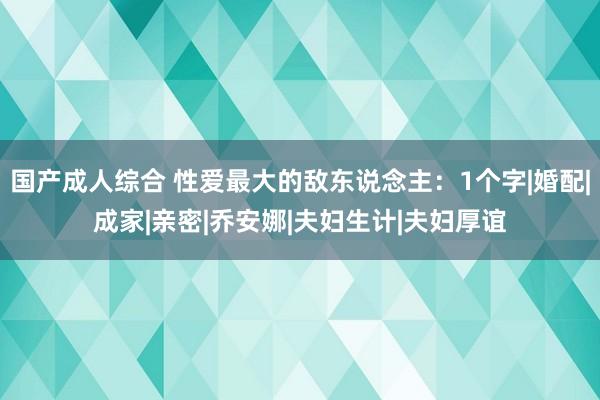 国产成人综合 性爱最大的敌东说念主：1个字|婚配|成家|亲密|乔安娜|夫妇生计|夫妇厚谊