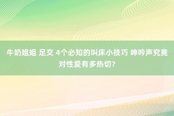 牛奶姐姐 足交 4个必知的叫床小技巧 呻吟声究竟对性爱有多热切？