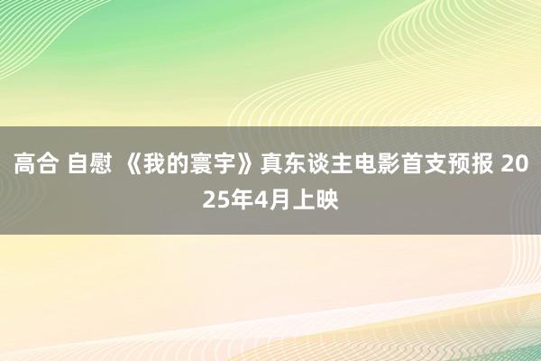 高合 自慰 《我的寰宇》真东谈主电影首支预报 2025年4月上映