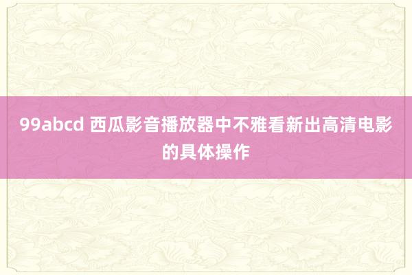 99abcd 西瓜影音播放器中不雅看新出高清电影的具体操作