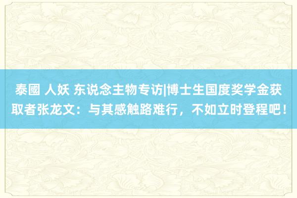 泰國 人妖 东说念主物专访|博士生国度奖学金获取者张龙文：与其感触路难行，不如立时登程吧！