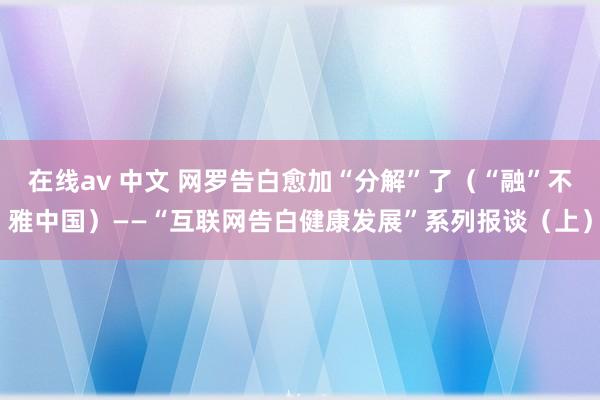 在线av 中文 网罗告白愈加“分解”了（“融”不雅中国）——“互联网告白健康发展”系列报谈（上）