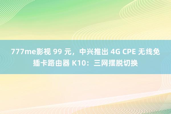 777me影视 99 元，中兴推出 4G CPE 无线免插卡路由器 K10：三网摆脱切换