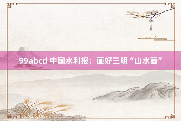 99abcd 中国水利报：画好三明“山水画”