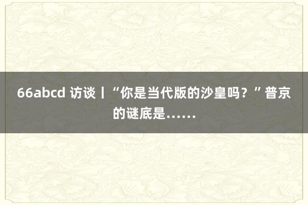 66abcd 访谈丨“你是当代版的沙皇吗？”普京的谜底是……