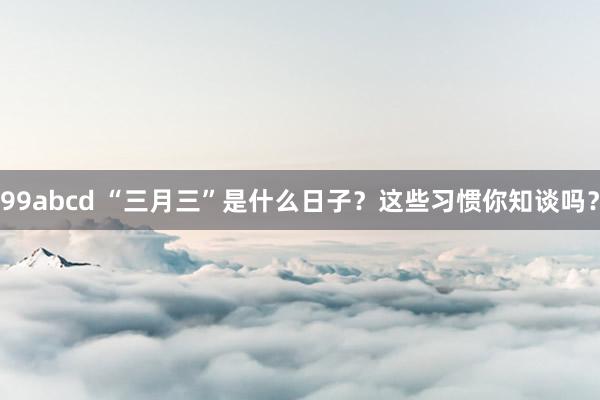 99abcd “三月三”是什么日子？这些习惯你知谈吗？