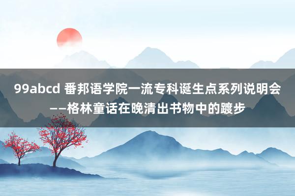 99abcd 番邦语学院一流专科诞生点系列说明会——格林童话在晚清出书物中的踱步