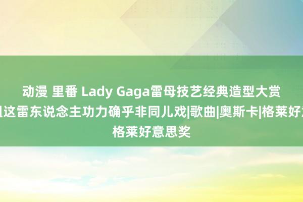 动漫 里番 Lady Gaga雷母技艺经典造型大赏，姐姐这雷东说念主功力确乎非同儿戏|歌曲|奥斯卡|格莱好意思奖