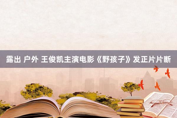 露出 户外 王俊凯主演电影《野孩子》发正片片断