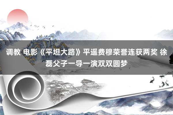 调教 电影《平坦大路》平遥费穆荣誉连获两奖 徐磊父子一导一演双双圆梦