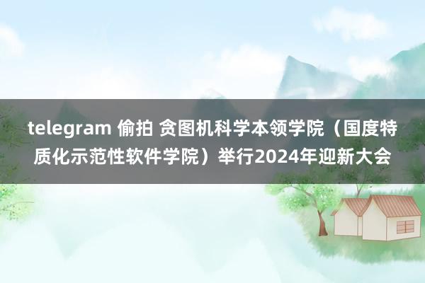 telegram 偷拍 贪图机科学本领学院（国度特质化示范性软件学院）举行2024年迎新大会