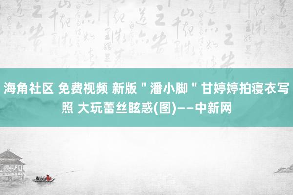 海角社区 免费视频 新版＂潘小脚＂甘婷婷拍寝衣写照 大玩蕾丝眩惑(图)——中新网