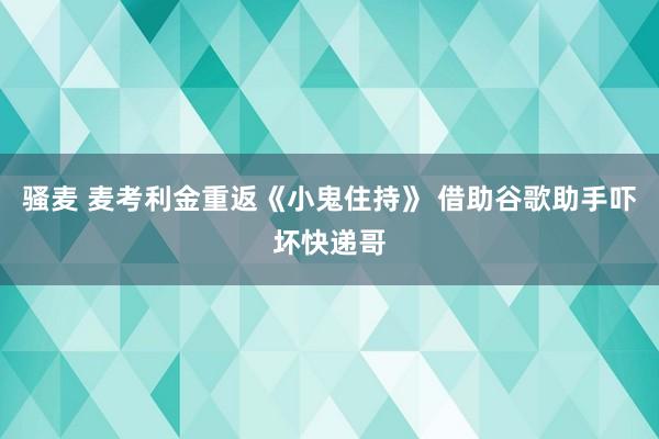 骚麦 麦考利金重返《小鬼住持》 借助谷歌助手吓坏快递哥