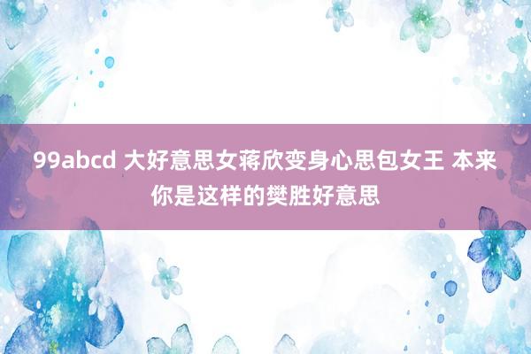 99abcd 大好意思女蒋欣变身心思包女王 本来你是这样的樊胜好意思