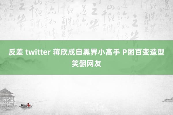 反差 twitter 蒋欣成自黑界小高手 P图百变造型笑翻网友