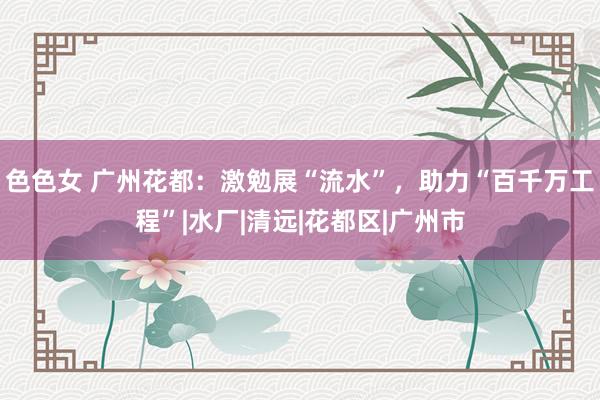 色色女 广州花都：激勉展“流水”，助力“百千万工程”|水厂|清远|花都区|广州市