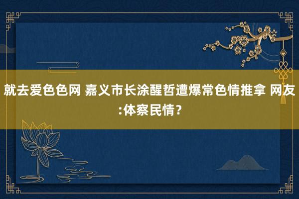 就去爱色色网 嘉义市长涂醒哲遭爆常色情推拿 网友:体察民情？