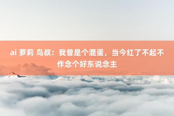 ai 萝莉 鸟叔：我曾是个混蛋，当今红了不起不作念个好东说念主