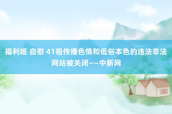 福利姬 自慰 41祖传播色情和低俗本色的违法非法网站被关闭——中新网