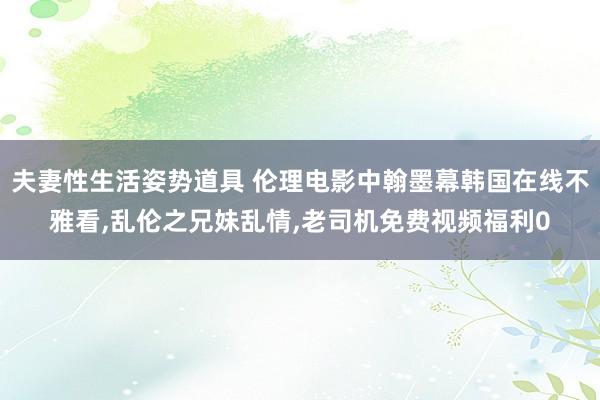 夫妻性生活姿势道具 伦理电影中翰墨幕韩国在线不雅看，乱伦之兄妹乱情，老司机免费视频福利0