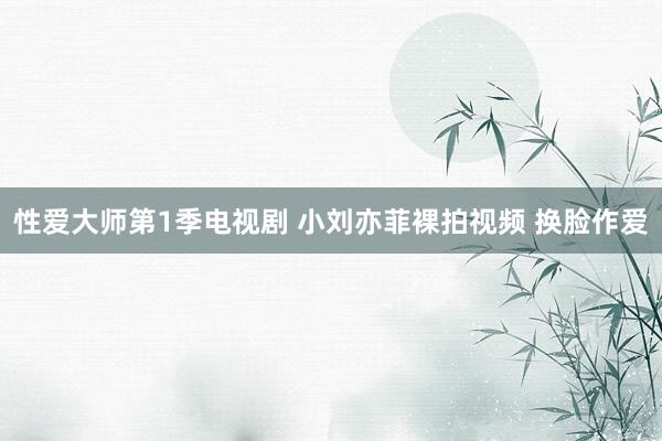 性爱大师第1季电视剧 小刘亦菲裸拍视频 换脸作爱