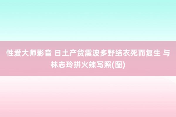 性爱大师影音 日土产货震波多野结衣死而复生 与林志玲拼火辣写照(图)