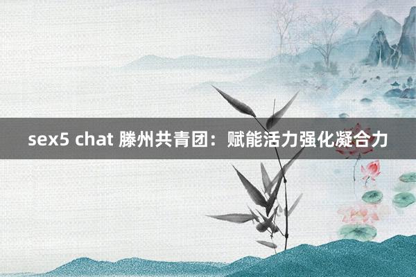 sex5 chat 滕州共青团：赋能活力强化凝合力