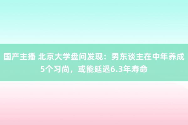 国产主播 北京大学盘问发现：男东谈主在中年养成5个习尚，或能延迟6.3年寿命