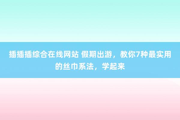 插插插综合在线网站 假期出游，教你7种最实用的丝巾系法，学起来