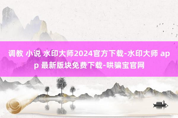 调教 小说 水印大师2024官方下载-水印大师 app 最新版块免费下载-哄骗宝官网