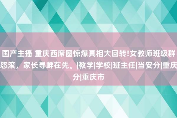 国产主播 重庆西席圈惊爆真相大回转!女教师班级群吼怒滚，家长寻衅在先。|教学|学校|班主任|当安分|重庆市