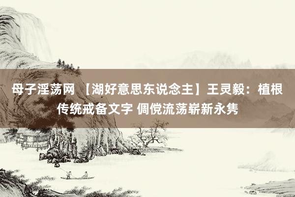 母子淫荡网 【湖好意思东说念主】王灵毅：植根传统戒备文字 倜傥流荡崭新永隽