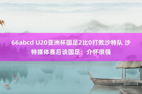 66abcd U20亚洲杯国足2比0打败沙特队 沙特媒体赛后谈国足：介怀很强