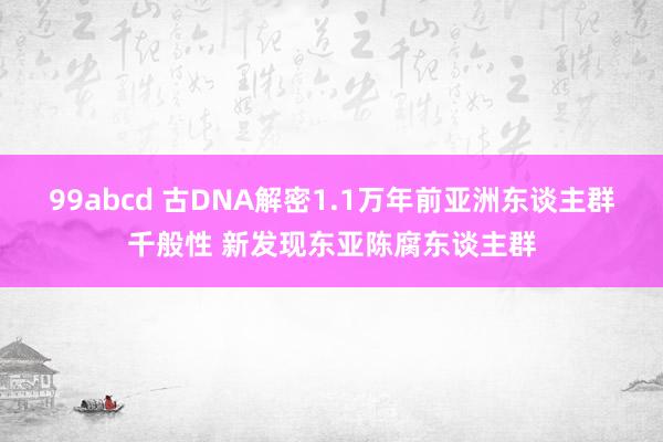 99abcd 古DNA解密1.1万年前亚洲东谈主群千般性 新发现东亚陈腐东谈主群