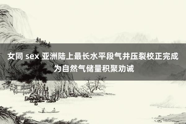 女同 sex 亚洲陆上最长水平段气井压裂校正完成 为自然气储量积聚劝诫