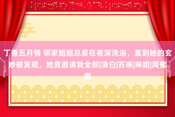 丁香五月情 邻家姐姐总爱在夜深洗浴，直到她的玄妙被发现，她竟邀请我全部|清白|苏琳|琳姐|闺蜜