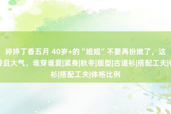 婷婷丁香五月 40岁+的“姐姐”不要再扮嫩了，这么穿减龄且大气，谁穿谁爱|紧身|秋冬|版型|古道衫|搭配工夫|体格比例