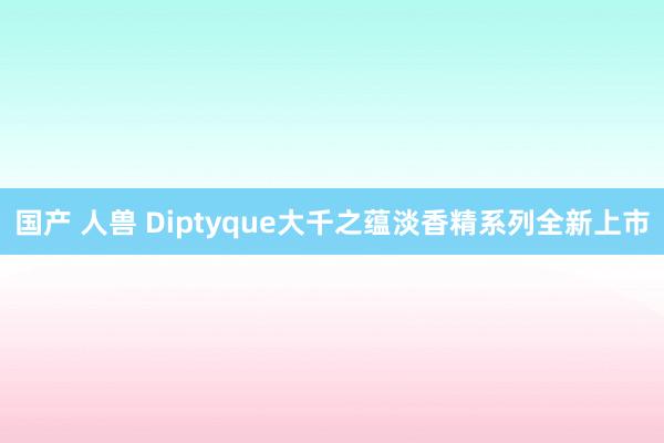 国产 人兽 Diptyque大千之蕴淡香精系列全新上市