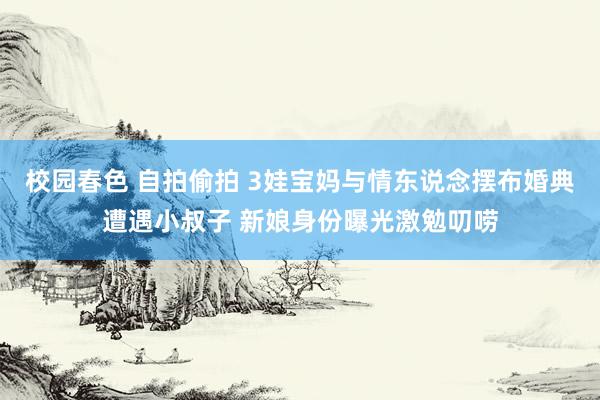 校园春色 自拍偷拍 3娃宝妈与情东说念摆布婚典遭遇小叔子 新娘身份曝光激勉叨唠