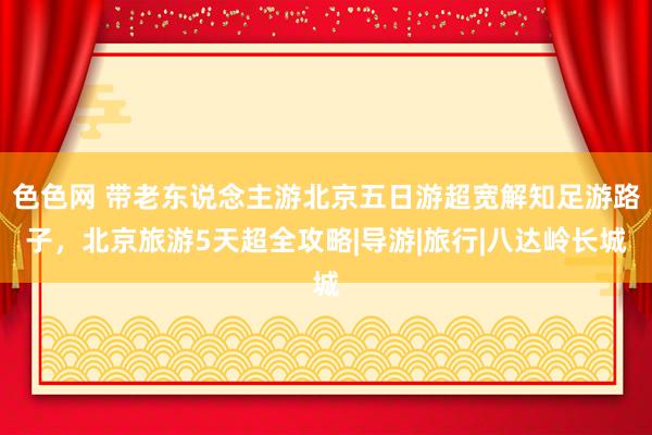 色色网 带老东说念主游北京五日游超宽解知足游路子，北京旅游5天超全攻略|导游|旅行|八达岭长城