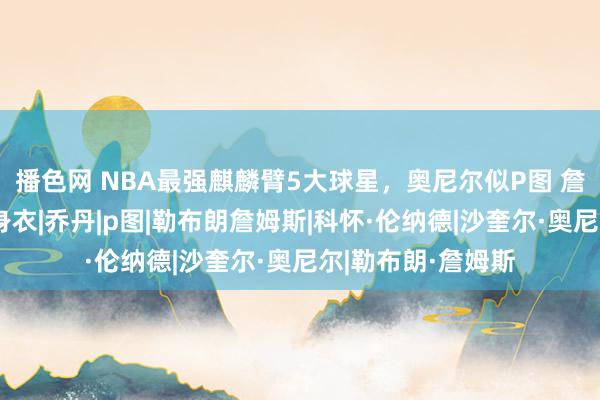 播色网 NBA最强麒麟臂5大球星，奥尼尔似P图 詹姆斯球衣穿成紧身衣|乔丹|p图|勒布朗詹姆斯|科怀·伦纳德|沙奎尔·奥尼尔|勒布朗·詹姆斯