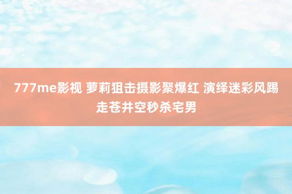 777me影视 萝莉狙击摄影聚爆红 演绎迷彩风踢走苍井空秒杀宅男