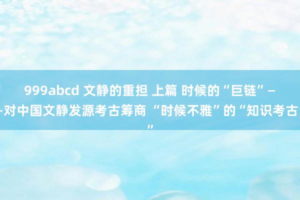 999abcd 文静的重担 上篇 时候的“巨链”——对中国文静发源考古筹商 “时候不雅”的“知识考古”