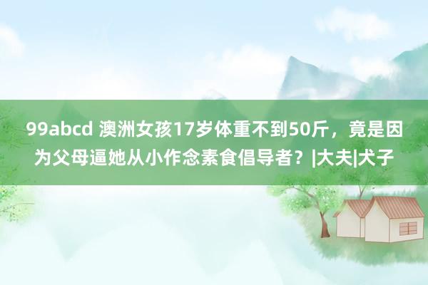 99abcd 澳洲女孩17岁体重不到50斤，竟是因为父母逼她从小作念素食倡导者？|大夫|犬子