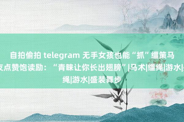 自拍偷拍 telegram 无手女孩也能“抓”缰策马起舞 网友点赞饱读励：“青睐让你长出翅膀”|马术|缰绳|游水|盛装舞步