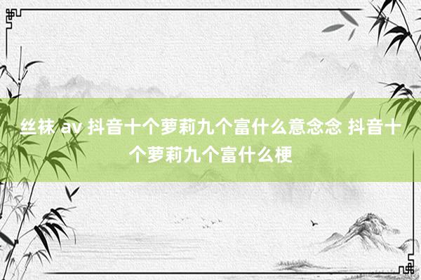 丝袜 av 抖音十个萝莉九个富什么意念念 抖音十个萝莉九个富什么梗