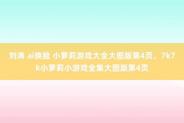 刘涛 ai换脸 小萝莉游戏大全大图版第4页，7k7k小萝莉小游戏全集大图版第4页