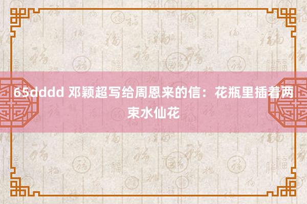 65dddd 邓颖超写给周恩来的信：花瓶里插着两束水仙花