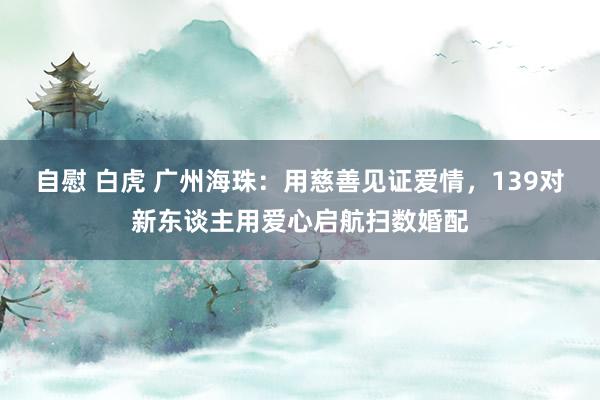 自慰 白虎 广州海珠：用慈善见证爱情，139对新东谈主用爱心启航扫数婚配